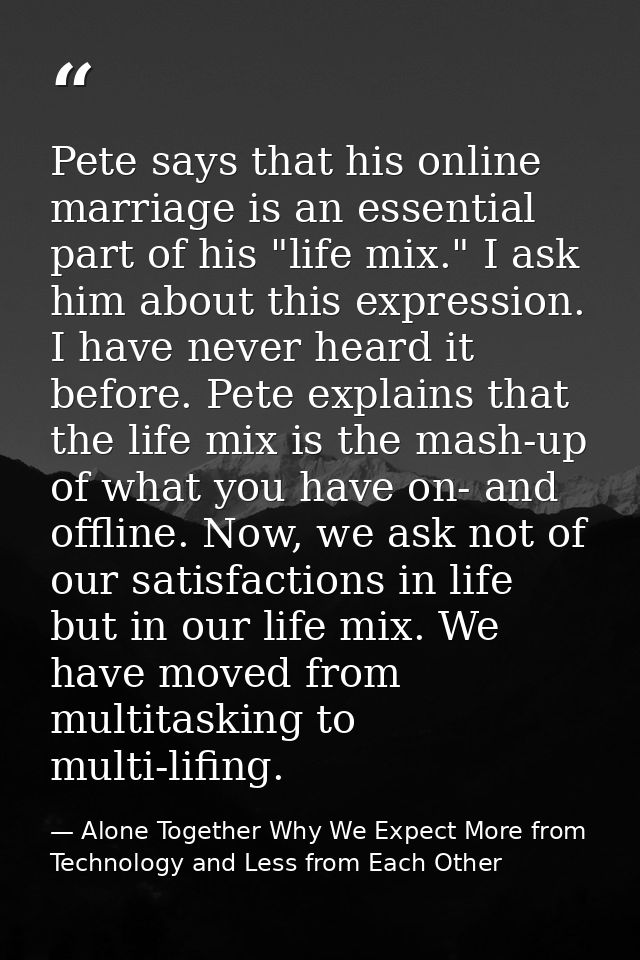 Pete says that his online marriage is an essential part of his "life mix." I ask him about this expression. I have never — Alone Together Why We Expect More from Technology and Less from Each Other