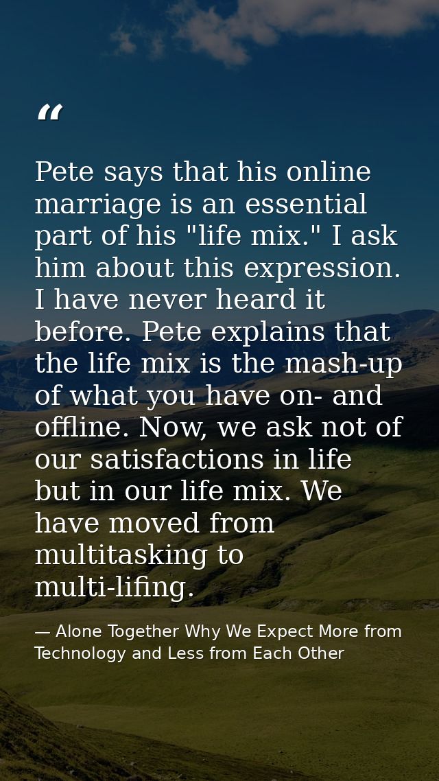 Pete says that his online marriage is an essential part of his "life mix." I ask him about this expression. I have never — Alone Together Why We Expect More from Technology and Less from Each Other