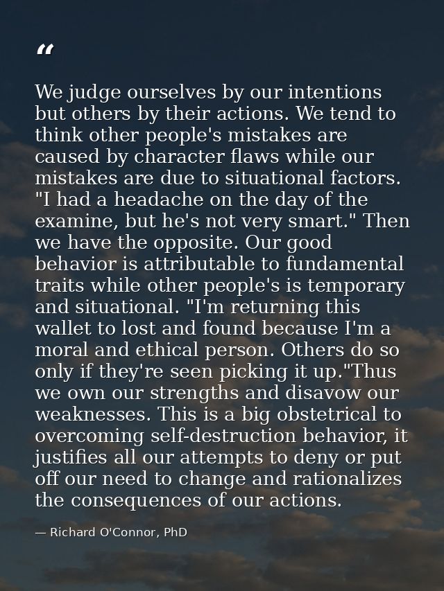 We judge ourselves by our intentions but others by their actions. We tend to think other people's mistakes are caused by — Richard O'Connor, PhD