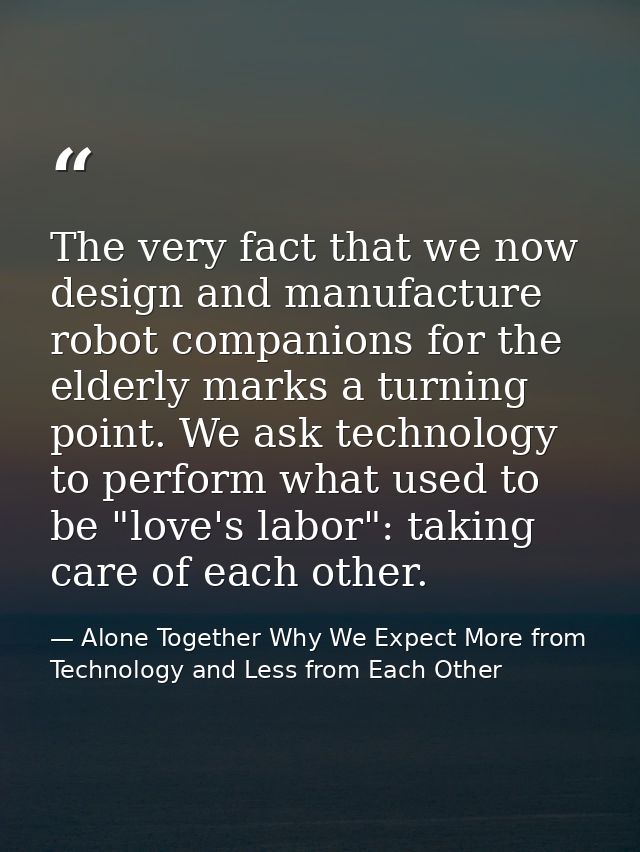 The very fact that we now design and manufacture robot companions for the elderly marks a turning point. We ask technolo — Alone Together Why We Expect More from Technology and Less from Each Other