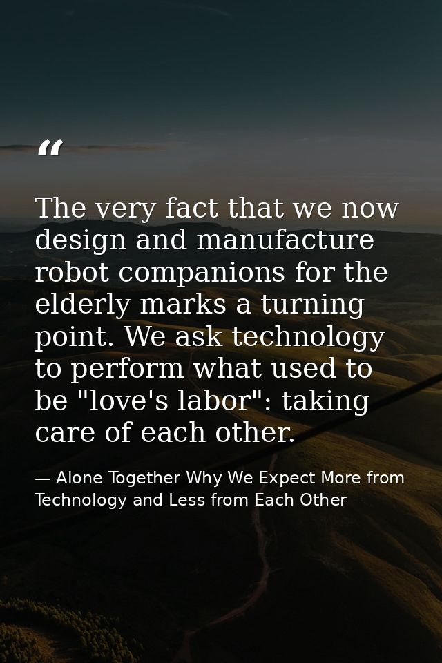 The very fact that we now design and manufacture robot companions for the elderly marks a turning point. We ask technolo — Alone Together Why We Expect More from Technology and Less from Each Other