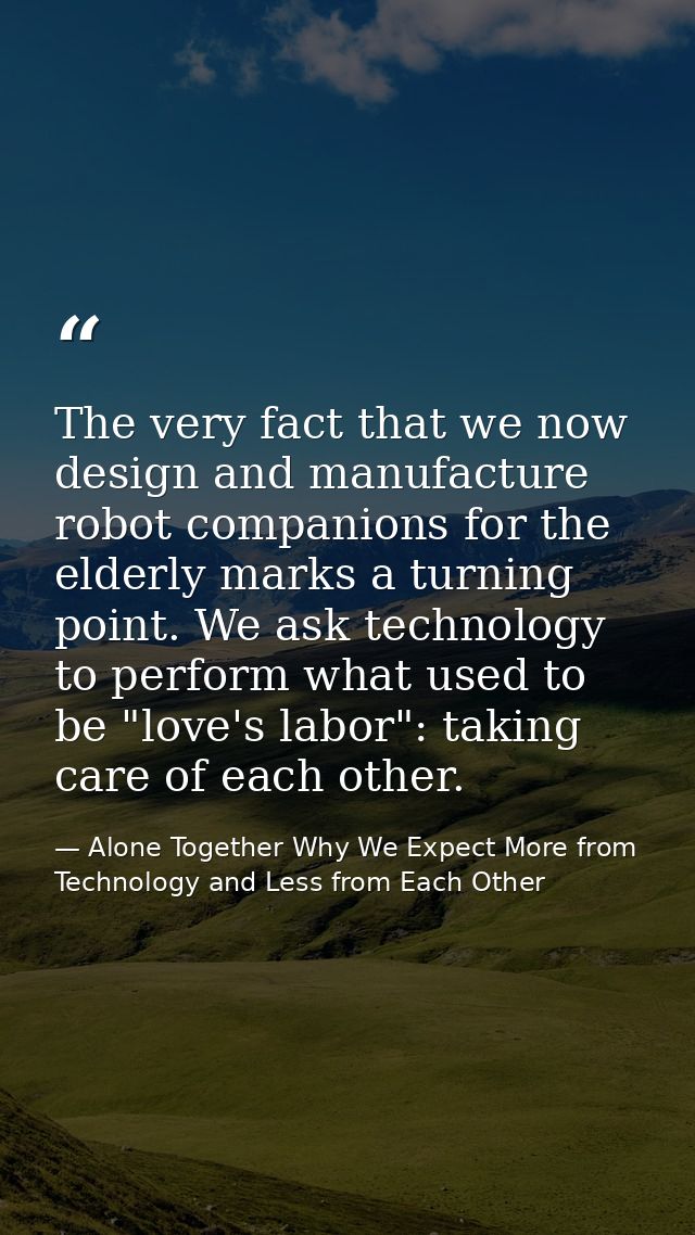 The very fact that we now design and manufacture robot companions for the elderly marks a turning point. We ask technolo — Alone Together Why We Expect More from Technology and Less from Each Other