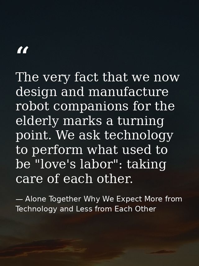 The very fact that we now design and manufacture robot companions for the elderly marks a turning point. We ask technolo — Alone Together Why We Expect More from Technology and Less from Each Other