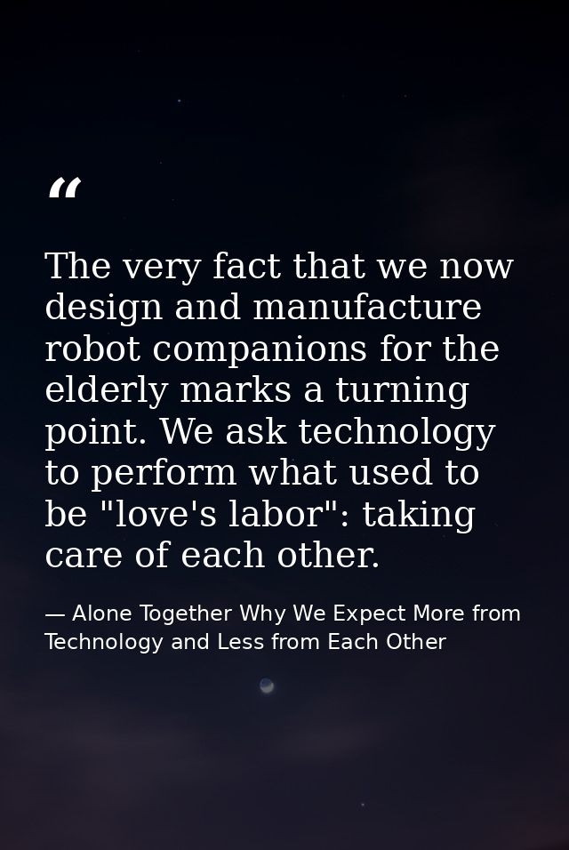 The very fact that we now design and manufacture robot companions for the elderly marks a turning point. We ask technolo — Alone Together Why We Expect More from Technology and Less from Each Other
