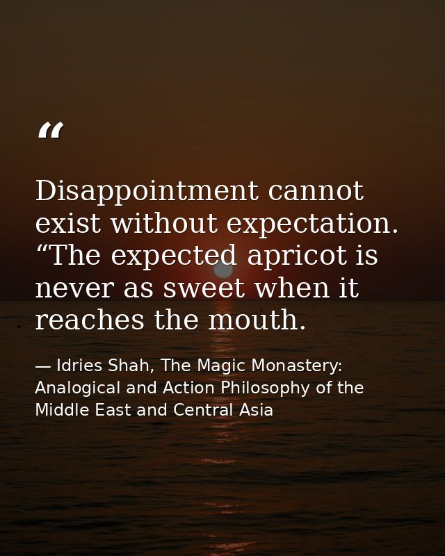 Disappointment cannot exist without expectation. “The expected apricot is never as sweet when it reaches the mouth. — Idries Shah, The Magic Monastery: Analogical and Action Philosophy of the Middle East and Central Asia