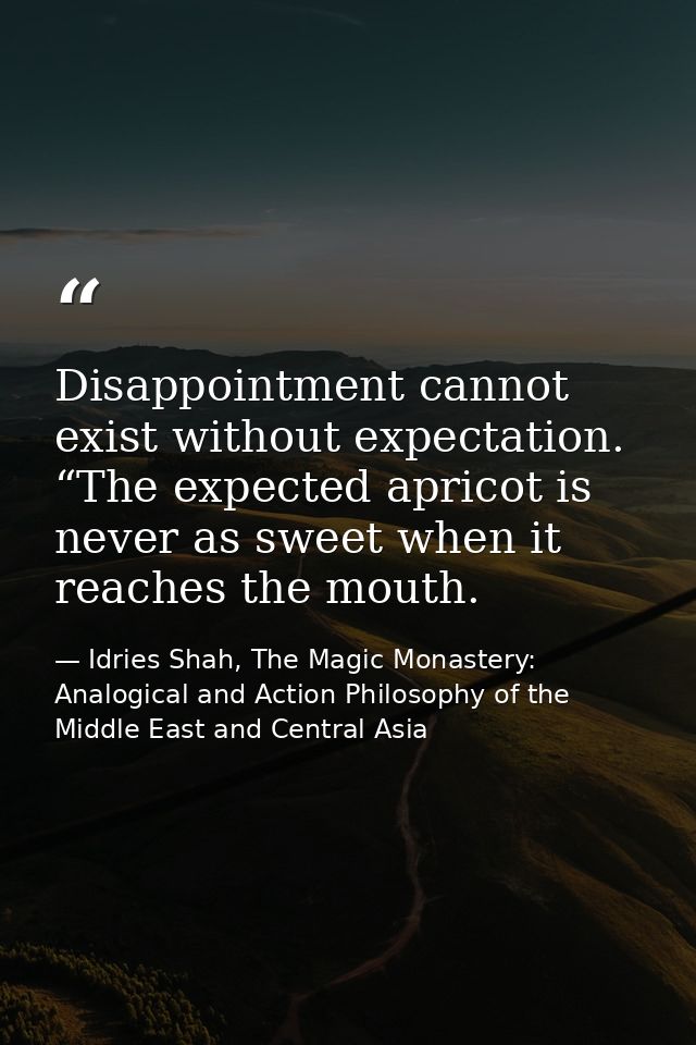Disappointment cannot exist without expectation. “The expected apricot is never as sweet when it reaches the mouth. — Idries Shah, The Magic Monastery: Analogical and Action Philosophy of the Middle East and Central Asia