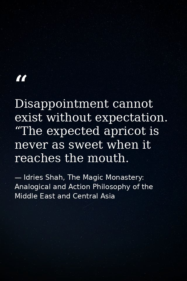 Disappointment cannot exist without expectation. “The expected apricot is never as sweet when it reaches the mouth. — Idries Shah, The Magic Monastery: Analogical and Action Philosophy of the Middle East and Central Asia