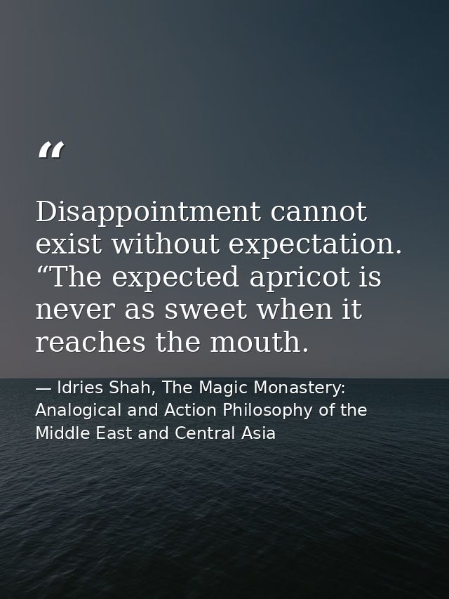 Disappointment cannot exist without expectation. “The expected apricot is never as sweet when it reaches the mouth. — Idries Shah, The Magic Monastery: Analogical and Action Philosophy of the Middle East and Central Asia