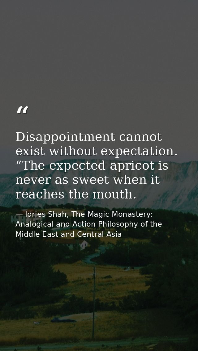 Disappointment cannot exist without expectation. “The expected apricot is never as sweet when it reaches the mouth. — Idries Shah, The Magic Monastery: Analogical and Action Philosophy of the Middle East and Central Asia