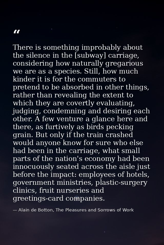 There is something improbably about the silence in the [subway] carriage, considering how naturally gregarious we are as — Alain de Botton, The Pleasures and Sorrows of Work