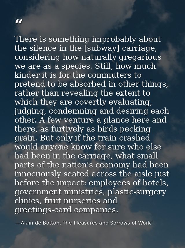 There is something improbably about the silence in the [subway] carriage, considering how naturally gregarious we are as — Alain de Botton, The Pleasures and Sorrows of Work