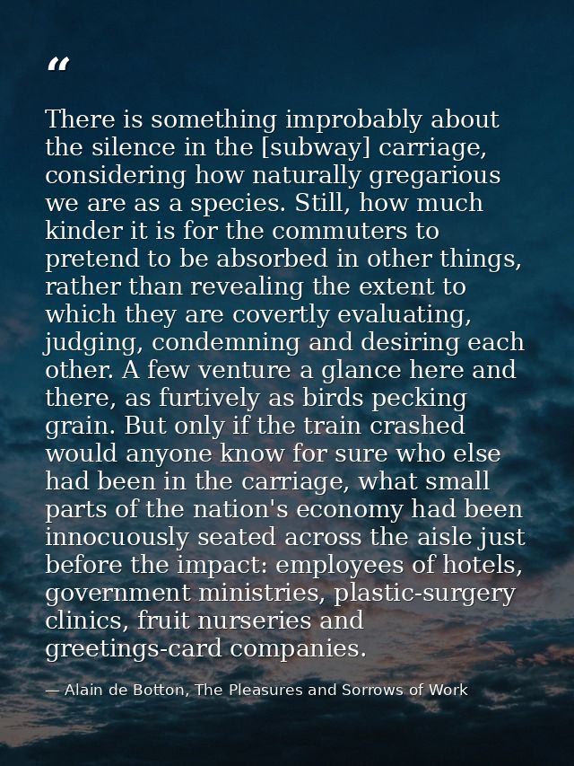 There is something improbably about the silence in the [subway] carriage, considering how naturally gregarious we are as — Alain de Botton, The Pleasures and Sorrows of Work