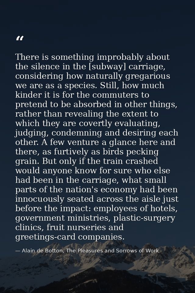 There is something improbably about the silence in the [subway] carriage, considering how naturally gregarious we are as — Alain de Botton, The Pleasures and Sorrows of Work