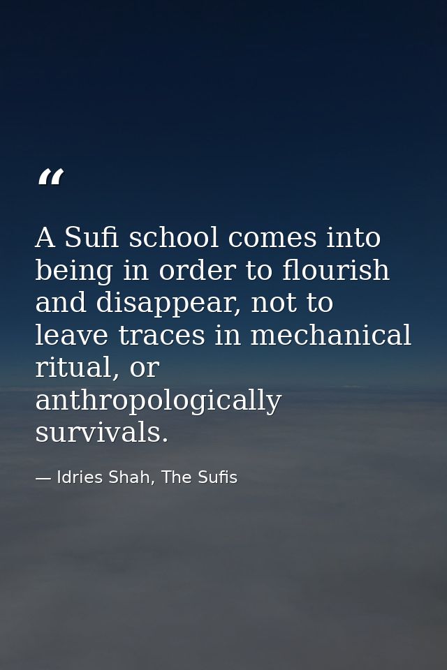 A Sufi school comes into being in order to flourish and disappear, not to leave traces in mechanical ritual, or anthropo — Idries Shah, The Sufis