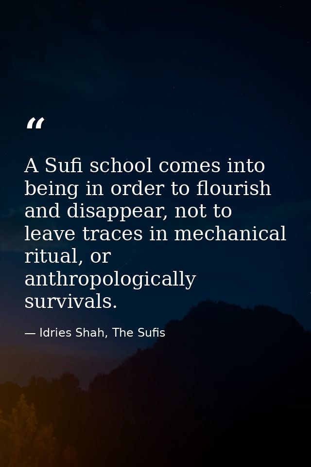 A Sufi school comes into being in order to flourish and disappear, not to leave traces in mechanical ritual, or anthropo — Idries Shah, The Sufis