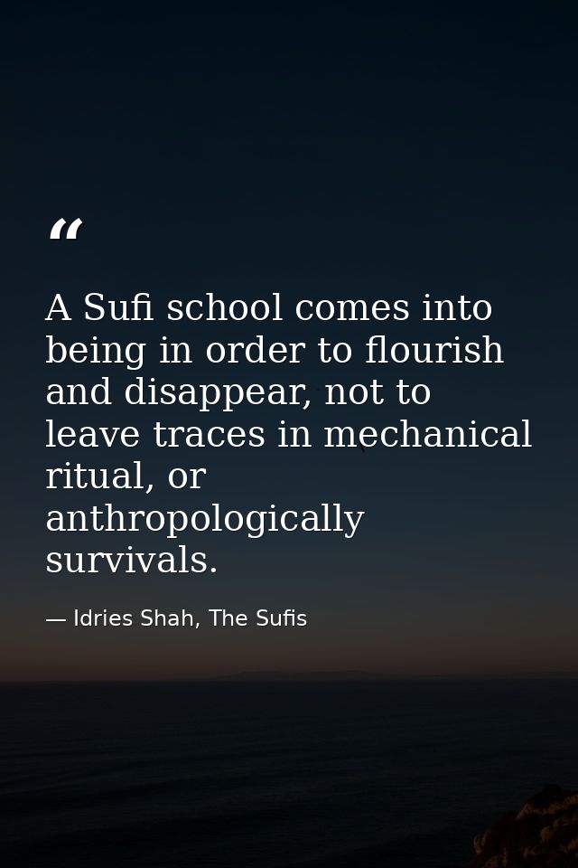 A Sufi school comes into being in order to flourish and disappear, not to leave traces in mechanical ritual, or anthropo — Idries Shah, The Sufis