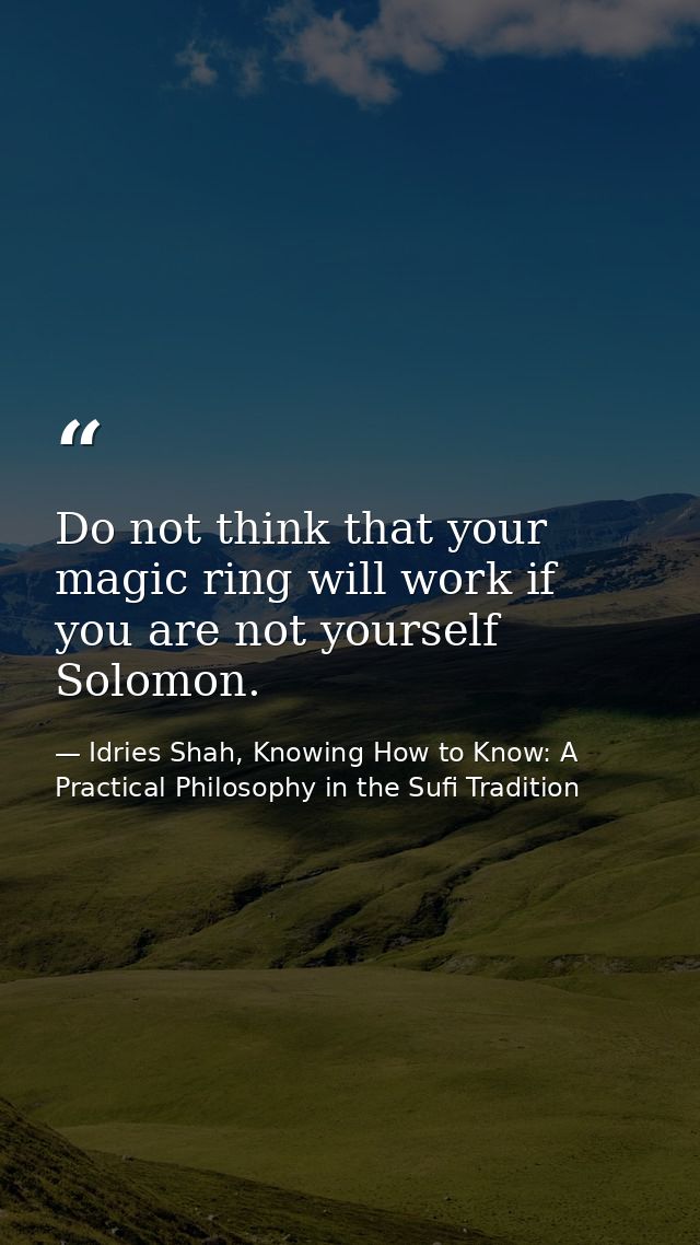 Do not think that your magic ring will work if you are not yourself Solomon. — Idries Shah, Knowing How to Know: A Practical Philosophy in the Sufi Tradition