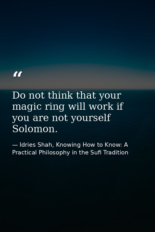 Do not think that your magic ring will work if you are not yourself Solomon. — Idries Shah, Knowing How to Know: A Practical Philosophy in the Sufi Tradition