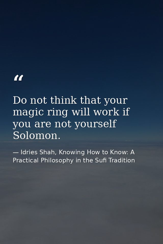 Do not think that your magic ring will work if you are not yourself Solomon. — Idries Shah, Knowing How to Know: A Practical Philosophy in the Sufi Tradition