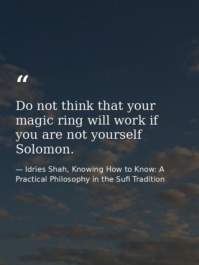 Do not think that your magic ring will work if you are not yourself Solomon. — Idries Shah, Knowing How to Know: A Practical Philosophy in the Sufi Tradition
