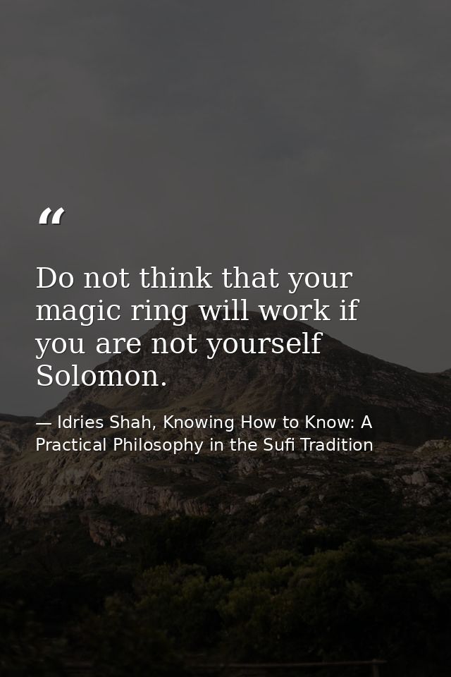 Do not think that your magic ring will work if you are not yourself Solomon. — Idries Shah, Knowing How to Know: A Practical Philosophy in the Sufi Tradition