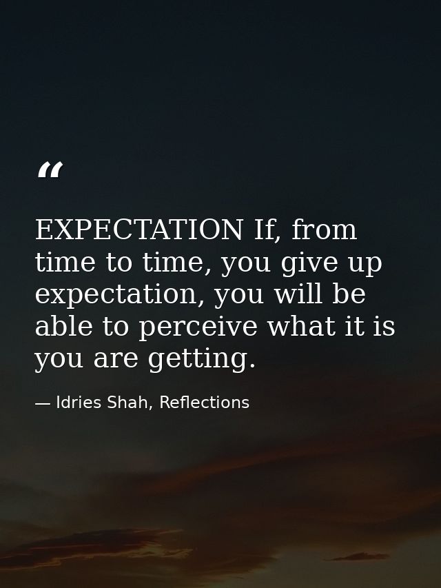 EXPECTATION If, from time to time, you give up expectation, you will be able to perceive what it is you are getting. — Idries Shah, Reflections