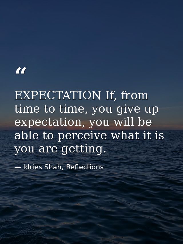 EXPECTATION If, from time to time, you give up expectation, you will be able to perceive what it is you are getting. — Idries Shah, Reflections