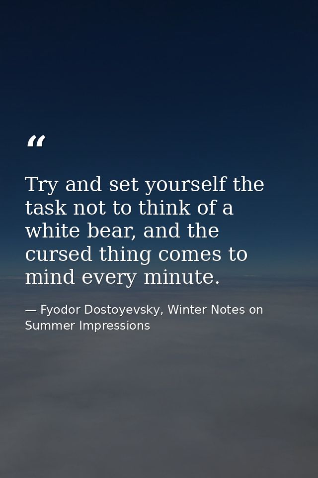 Try and set yourself the task not to think of a white bear, and the cursed thing comes to mind every minute. — Fyodor Dostoyevsky, Winter Notes on Summer Impressions