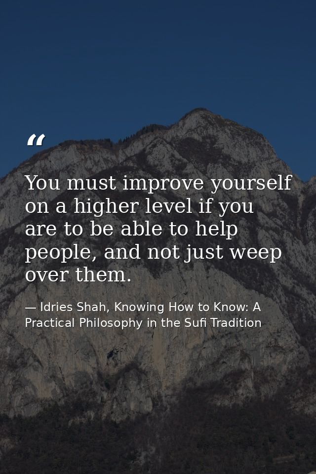 You must improve yourself on a higher level if you are to be able to help people, and not just weep over them. — Idries Shah, Knowing How to Know: A Practical Philosophy in the Sufi Tradition