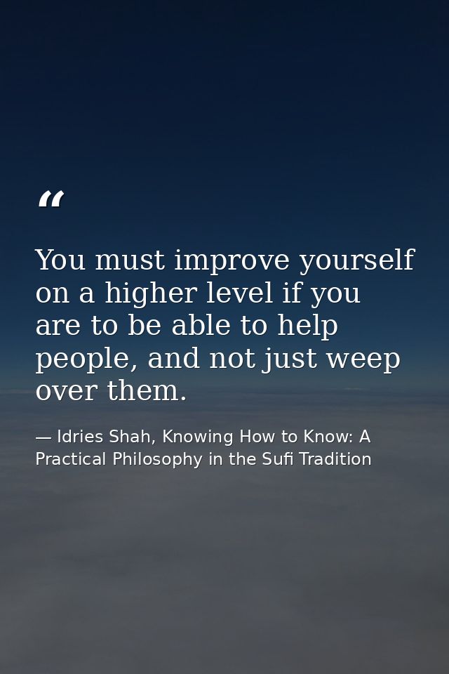 You must improve yourself on a higher level if you are to be able to help people, and not just weep over them. — Idries Shah, Knowing How to Know: A Practical Philosophy in the Sufi Tradition
