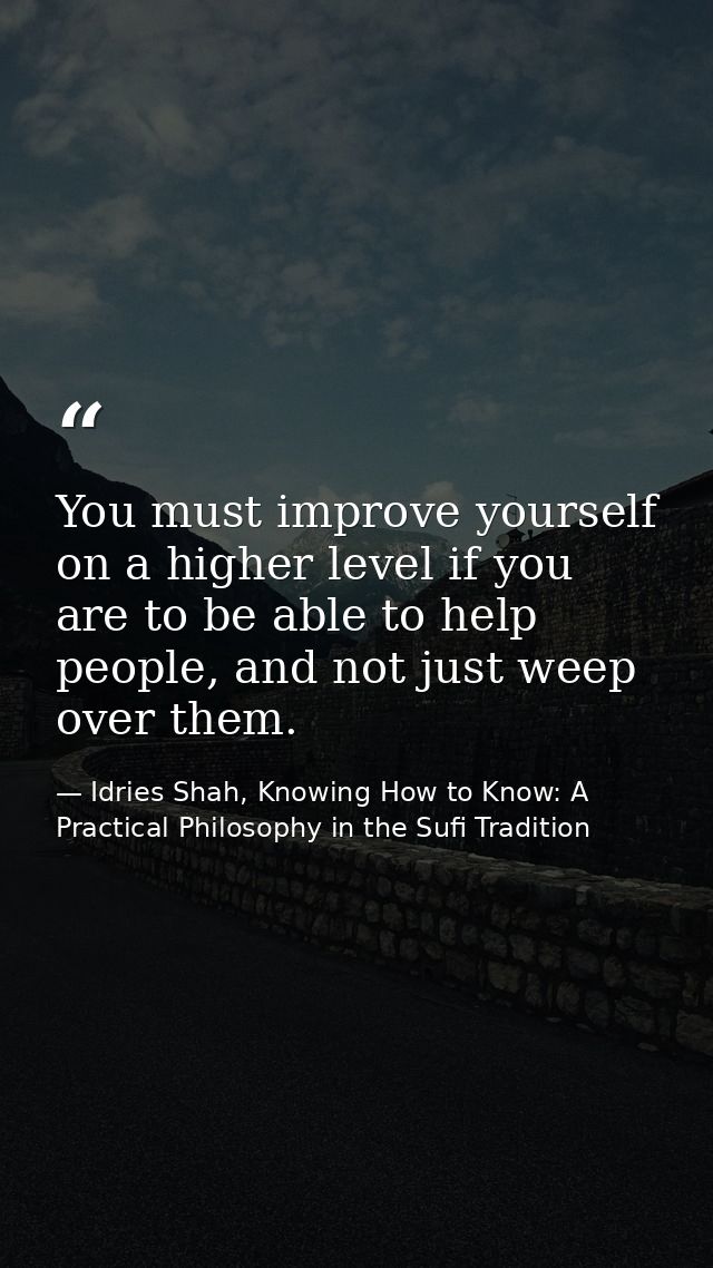 You must improve yourself on a higher level if you are to be able to help people, and not just weep over them. — Idries Shah, Knowing How to Know: A Practical Philosophy in the Sufi Tradition