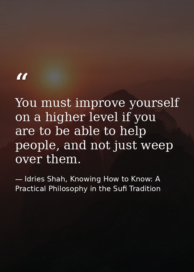 You must improve yourself on a higher level if you are to be able to help people, and not just weep over them. — Idries Shah, Knowing How to Know: A Practical Philosophy in the Sufi Tradition