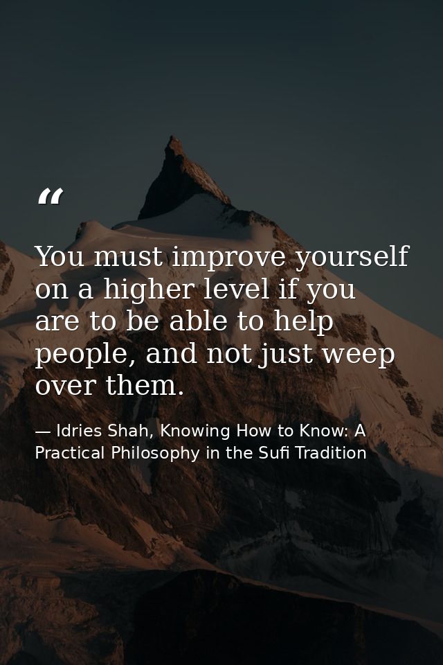You must improve yourself on a higher level if you are to be able to help people, and not just weep over them. — Idries Shah, Knowing How to Know: A Practical Philosophy in the Sufi Tradition