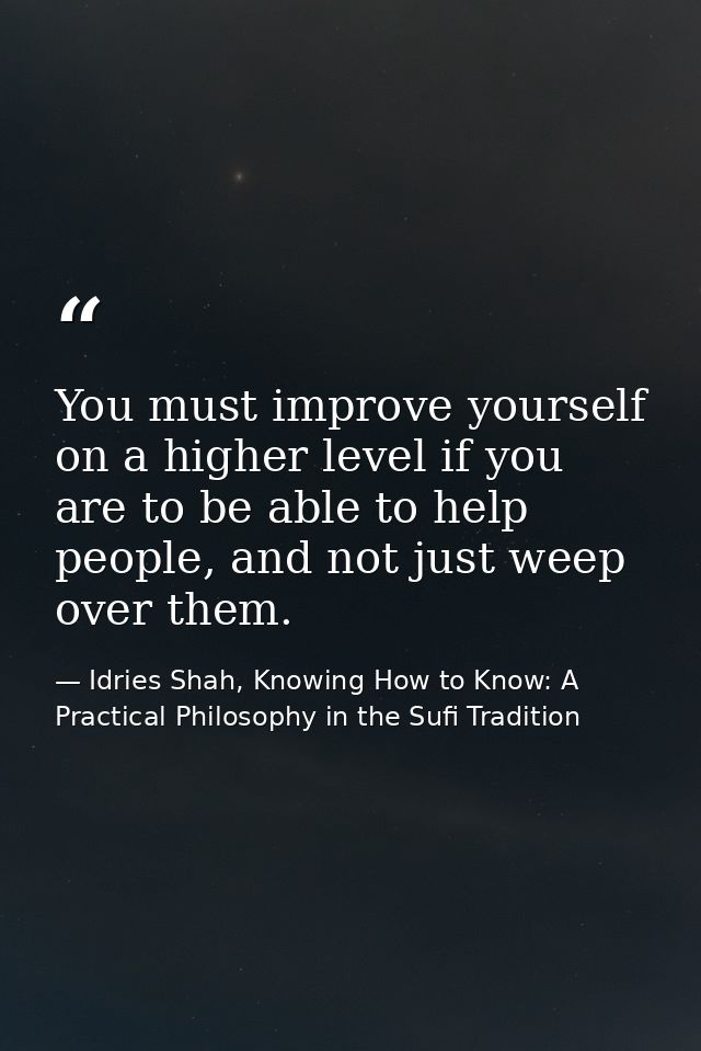 You must improve yourself on a higher level if you are to be able to help people, and not just weep over them. — Idries Shah, Knowing How to Know: A Practical Philosophy in the Sufi Tradition