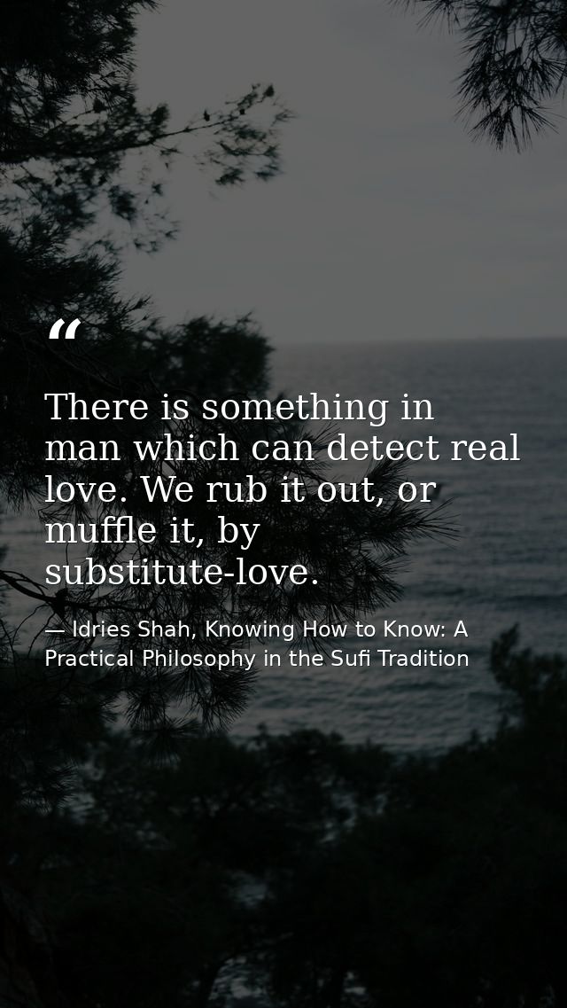 There is something in man which can detect real love. We rub it out, or muffle it, by substitute-love. — Idries Shah, Knowing How to Know: A Practical Philosophy in the Sufi Tradition