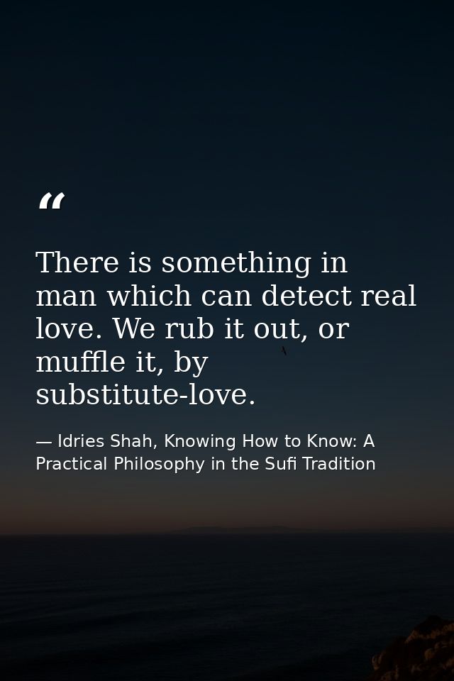 There is something in man which can detect real love. We rub it out, or muffle it, by substitute-love. — Idries Shah, Knowing How to Know: A Practical Philosophy in the Sufi Tradition