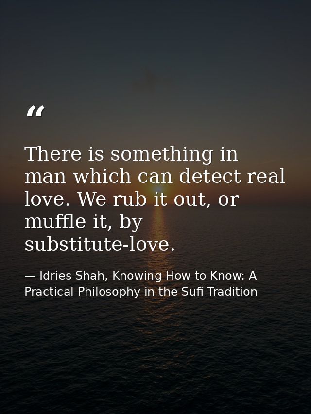 There is something in man which can detect real love. We rub it out, or muffle it, by substitute-love. — Idries Shah, Knowing How to Know: A Practical Philosophy in the Sufi Tradition