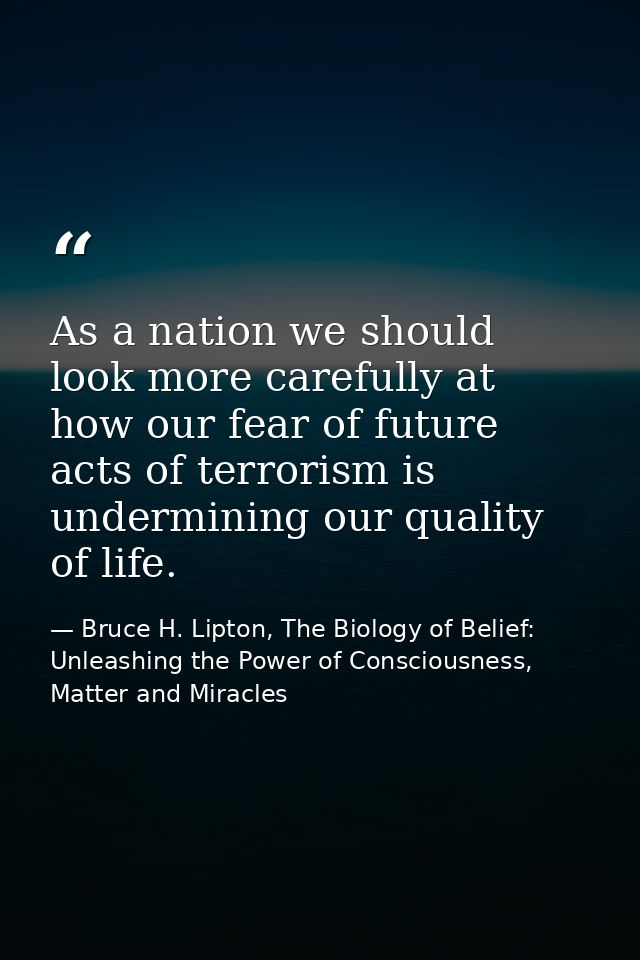 As a nation we should look more carefully at how our fear of future acts of terrorism is undermining our quality of life — Bruce H. Lipton, The Biology of Belief: Unleashing the Power of Consciousness, Matter and Miracles