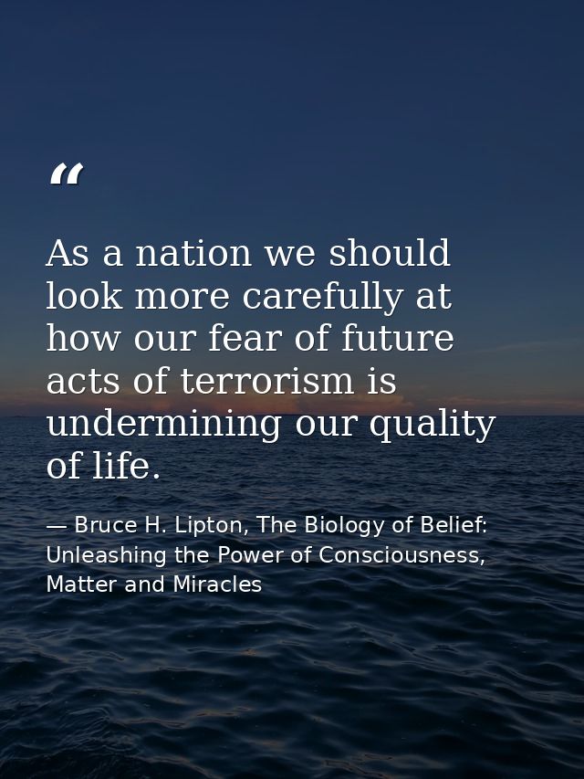 As a nation we should look more carefully at how our fear of future acts of terrorism is undermining our quality of life — Bruce H. Lipton, The Biology of Belief: Unleashing the Power of Consciousness, Matter and Miracles