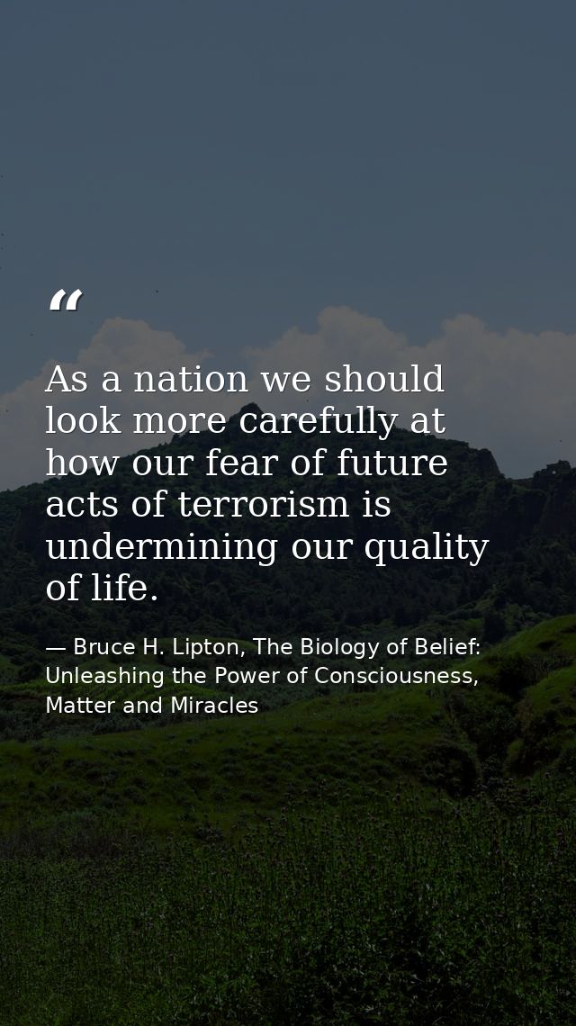 As a nation we should look more carefully at how our fear of future acts of terrorism is undermining our quality of life — Bruce H. Lipton, The Biology of Belief: Unleashing the Power of Consciousness, Matter and Miracles