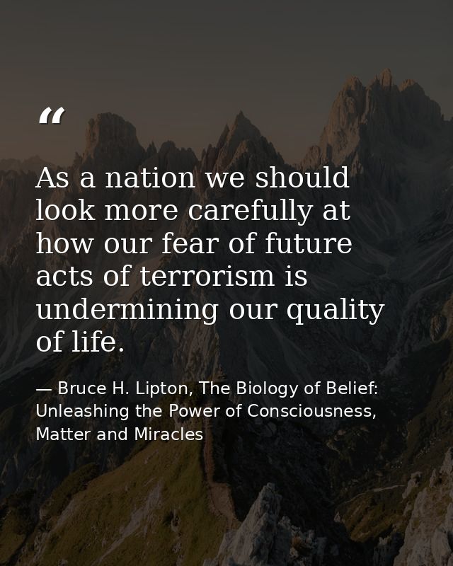 As a nation we should look more carefully at how our fear of future acts of terrorism is undermining our quality of life — Bruce H. Lipton, The Biology of Belief: Unleashing the Power of Consciousness, Matter and Miracles