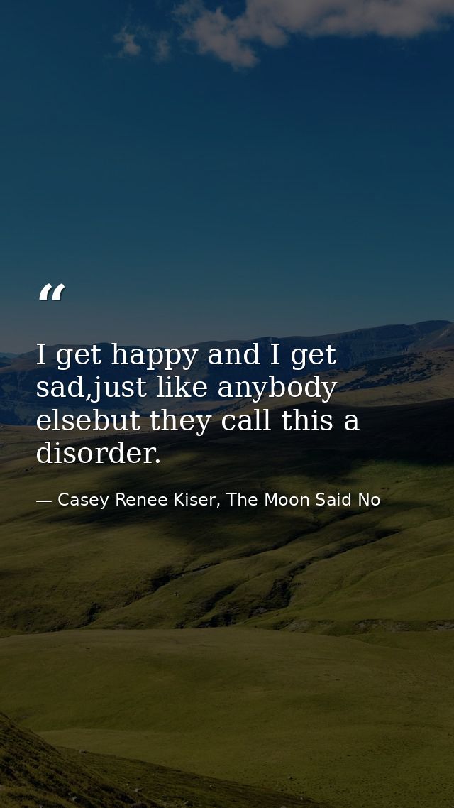 I get happy and I get sad,just like anybody elsebut they call this a disorder. — Casey Renee Kiser, The Moon Said No