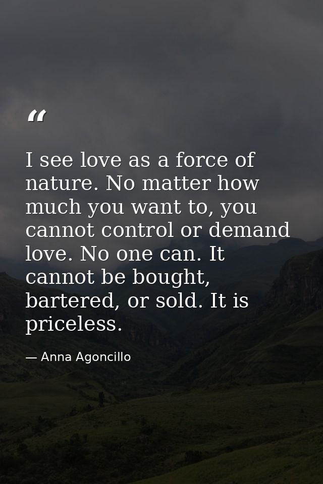 I see love as a force of nature. No matter how much you want to, you cannot control or demand love. No one can. It canno — Anna Agoncillo