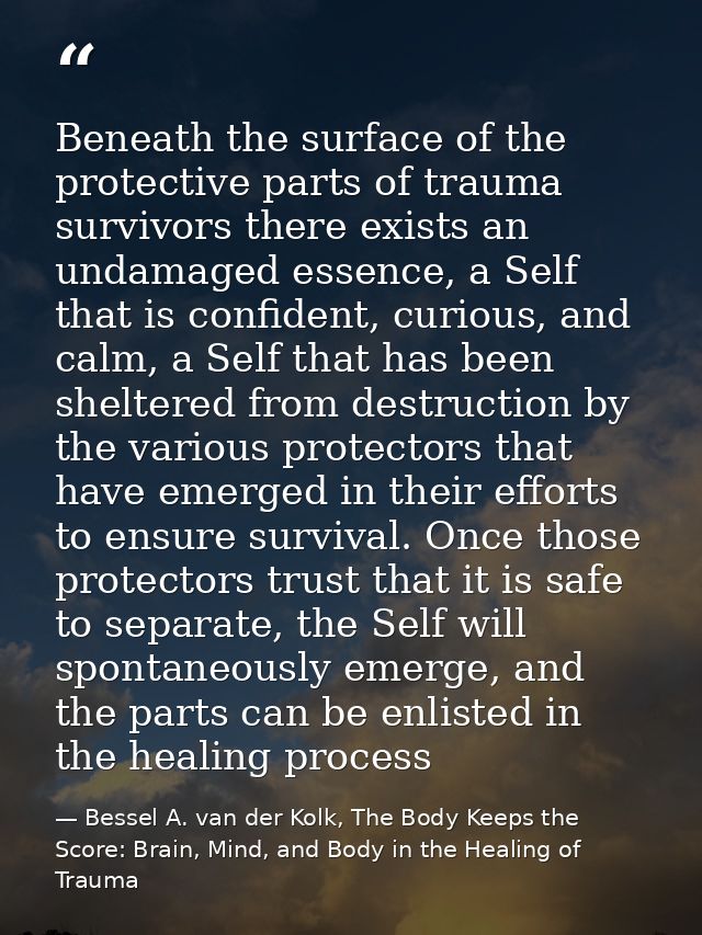Beneath the surface of the protective parts of trauma survivors there exists an undamaged essence, a Self that is confid — Bessel A. van der Kolk, The Body Keeps the Score: Brain, Mind, and Body in the Healing of Trauma