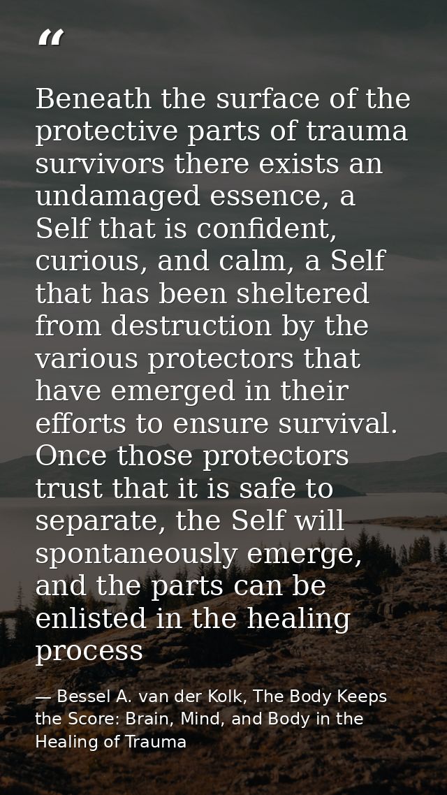 Beneath the surface of the protective parts of trauma survivors there exists an undamaged essence, a Self that is confid — Bessel A. van der Kolk, The Body Keeps the Score: Brain, Mind, and Body in the Healing of Trauma
