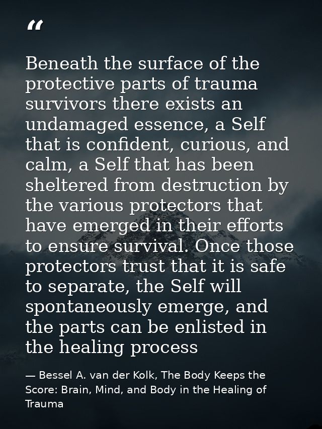 Beneath the surface of the protective parts of trauma survivors there exists an undamaged essence, a Self that is confid — Bessel A. van der Kolk, The Body Keeps the Score: Brain, Mind, and Body in the Healing of Trauma