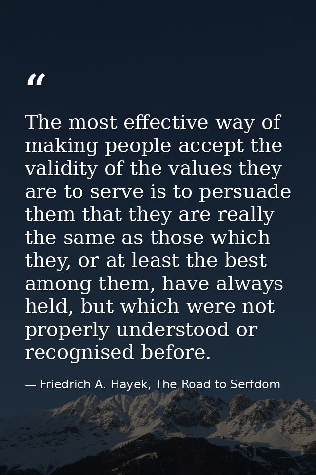 The most effective way of making people accept the validity of the values they are to serve is to persuade them that the — Friedrich A. Hayek, The Road to Serfdom