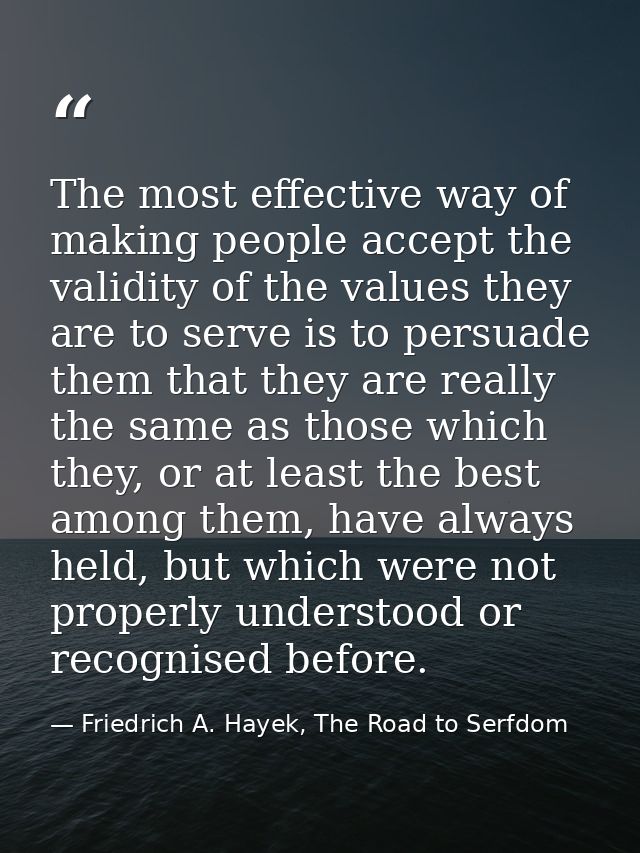 The most effective way of making people accept the validity of the values they are to serve is to persuade them that the — Friedrich A. Hayek, The Road to Serfdom