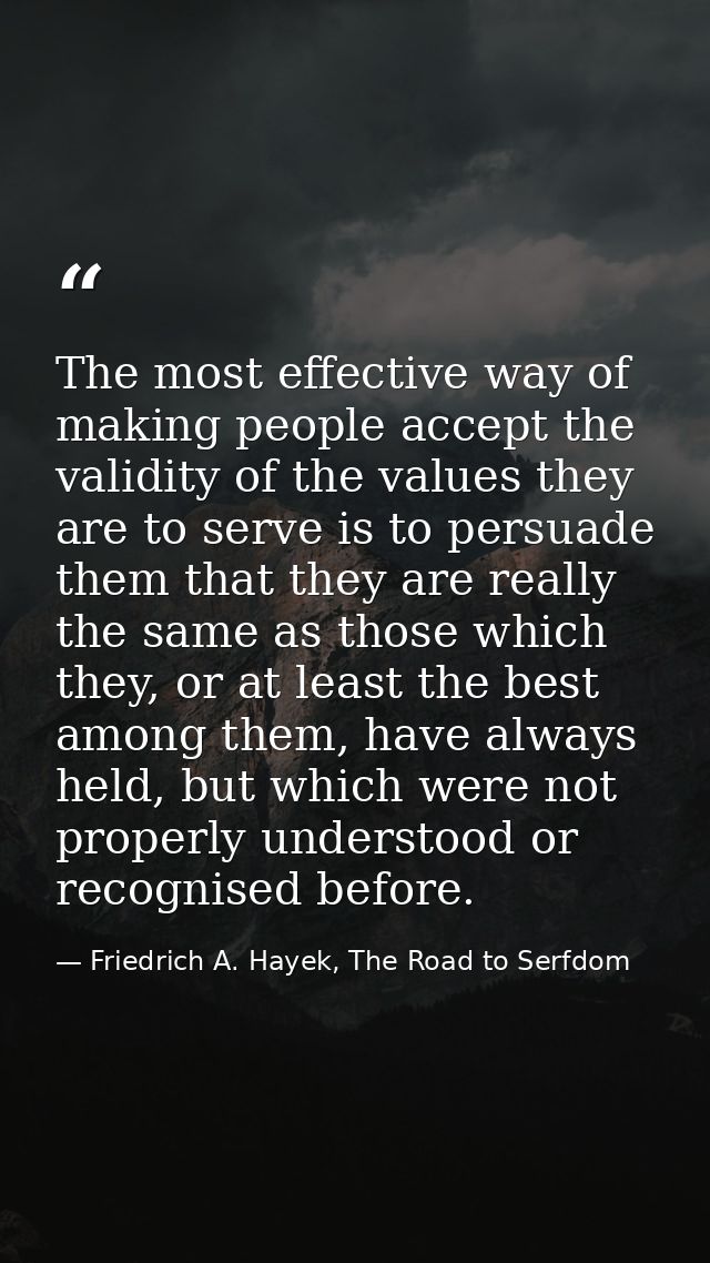 The most effective way of making people accept the validity of the values they are to serve is to persuade them that the — Friedrich A. Hayek, The Road to Serfdom