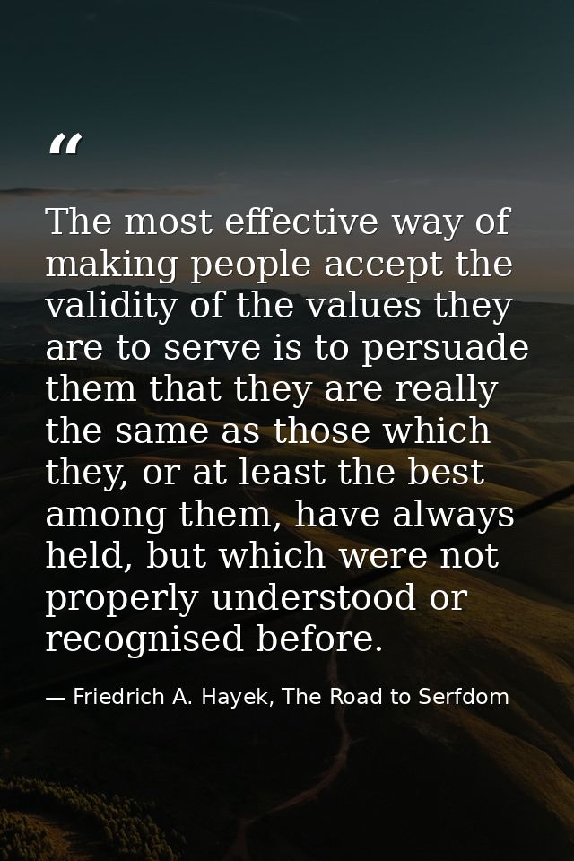 The most effective way of making people accept the validity of the values they are to serve is to persuade them that the — Friedrich A. Hayek, The Road to Serfdom